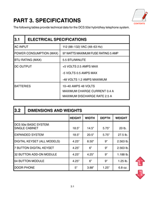 Page 19
3.1
PART 3. SPECIFICATIONS
The following tables provide technical data for the DCS 50si hybrid/key telephone system.
3.1 ELECTRICAL SPECIFICATIONS
AC INPUT 112 (88–132) VAC (48–63 Hz)
POWER CONSUMPTION (MAX) 97 WATTS MAXIMUM FUSE RATING 5 AMP
BTU RATING (MAX) 5.5 BTU/MINUTE
DC OUTPUT +5 VOLTS 2.5 AMPS MAX
-5 VOLTS 0.5 AMPS MAX
-48 VOLTS 1.2 AMPS MAXIMUM
BATTERIES 10–40 AMPS 48 VOLTS
MAXIMUM CHARGE CURRENT 0.4 A
MAXIMUM DISCHARGE RATE 2.5 A
3.2DIMENSIONS AND WEIGHTS
HEIGHT WIDTH DEPTH WEIGHT
DCS...