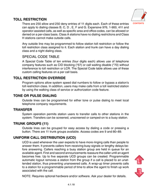 Page 41
4.1.18
TOLL RESTRICTION
There are 250 allow and 250 deny entries of 11 digits each. Each of these entries
can apply to dialing classes B, C, D , E, F and G. Expensive 976, 1-900, 411 and
operator-assisted calls, as well as specific area and office codes, can be allowed or
denied on a per-class basis. Class A stations have no dialing restrictions and Class
H stations cannot make outside calls.
Any outside line may be programmed to follow station toll restriction or follow the
toll restriction...