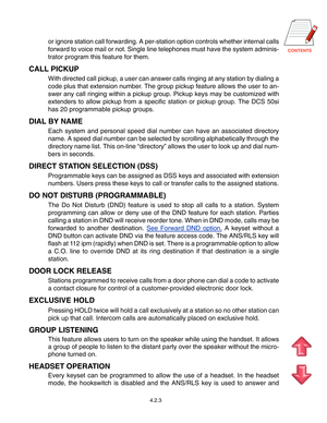 Page 46
4.2.3
or ignore station call forwarding. A per-station option controls whether\
 internal calls 
forward to voice mail or not. Single line telephones must have the syste\
m adminis-
trator program this feature for them.
CALL PICKUP
With directed call pickup, a user can answer calls ringing at any statio\
n by dialing a
code plus that extension number. The group pickup feature allows the user to an-
swer any call ringing within a pickup group. Pickup keys may be customiz\
ed with
extenders to...