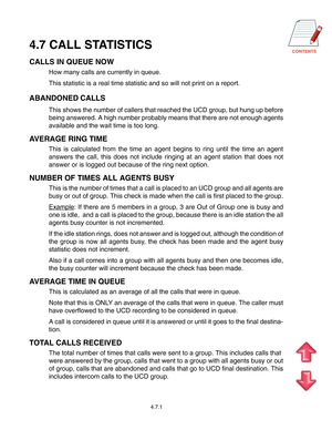 Page 614.7 CALL STATISTICS
CALLS IN QUEUE NOW
How many calls are currently in queue.
This statistic is a real time statistic and so will not print on a report.
ABANDONED CALLS
This shows the number of callers that reached the UCD group, but hung up before
being answered. A high number probably means that there are not enough agents
available and the wait time is too long.
AVERAGE RING TIME
This is calculated from the time an agent begins to ring until the time an agent
answers the call, this does not...