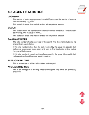 Page 63
4.8.1
4.8 AGENT STATISTICS
LOGGED IN
The number of stations programmed in the UCD group and the number of stations
that are currently logged in.
This statistic is a real time statistic and so will not print on a report.
STATUS
This screen shows the agents name, extension number and status. The status can
be In Group, Out of group or in DND.
This statistic is a real time statistic and so will not print on a report.
CALLS ANSWERED
The total number of calls answered by the agent. This does not...