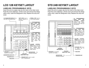 Page 66LCD 12B KEYSET LAYOUTLABELING PROGRAMMABLE KEYSInser t the end of a paper clip into the notch of the clear cover.
Push the cover sideways. Lift the cover and remove the desig-
nation strip. Label the designation strip. Replace the strip and
cover.
7
STD 24B KEYSET LAYOUTLABELING PROGRAMMABLE KEYSInser t the end of a paper clip into the notch of the clear cover.
Push the cover sideways. Lift the cover and remove the desig-
nation strip. Label the designation strip. Replace the strip and
cover.
VOL
SPK...
