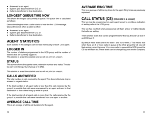 Page 7z
Answered by an agent.
z
System gets disconnect from C.O. or
z
Caller is transferred to final destination.
LONGEST QUEUE TIME NOWThis shows the longest call currently in queue. The queue time is calculated
as follows:
Queue time begins when a caller starts to hear the first UCD message.
Queue time ends when a caller is either:z
Answered by an agent.
z
System gets disconnect from C.O. or
z
Caller is transferred to final destination.
AGENT STATISTICSEach statistic in this category can be read individually...