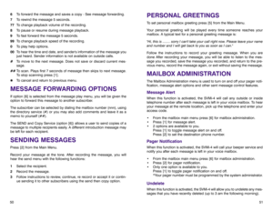 Page 29PERSONAL GREETINGSTo set personal mailbox greeting press [5] from the Main Menu.
Your personal greeting will be played every time someone reaches your
mailbox. A typical text for a personal greeting message is:
Hi, this is ........ sorry I cant take your call right now. Please leave your name
and number and I will get back to you as soon as I can.
Follow the instructions to record your greeting message. When you are
done After recording your message, you will be able to listen to the mes-
sage you...