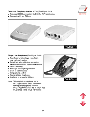 Page 12
2.6
FIGURE 2–13
Computer Telephony Module (CTM) (See Figure 2–13)
Provides RS232 connection via DB9 for TAPI applications
Connects with any DLI port
Single Line Telephone (See Figure 2–14)
Four fixed function keys: hold, flash,
new call, and monitor.
Data Port: selectable to share station
extension or utilize a separate extension
On hook dialing
Message Waiting/Ring Indicator
Desk or wall mounted
Ring volume control
Four available ring tones.
Available in almond and black
Note: This...