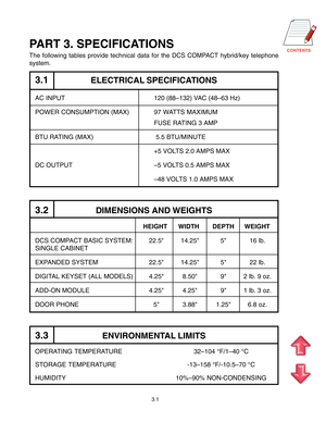 Page 13
3.1
PART 3. SPECIFICATIONS
The following tables provide technical data for the DCS COMPACT hybrid/key telephone
system.
3.1ELECTRICAL SPECIFICATIONS
AC INPUT 120 (88–132) VAC (48–63 Hz)
POWER CONSUMPTION (MAX) 97 WATTS MAXIMUM
FUSE RATING 3 AMP
BTU RATING (MAX)  5.5 BTU/MINUTE
+5 VOLTS 2.0 AMPS MAX
DC OUTPUT–5 VOLTS 0.5 AMPS MAX
–48 VOLTS 1.0 AMPS MAX
3.2DIMENSIONS AND WEIGHTS
HEIGHT WIDTH DEPTH WEIGHT
DCS COMPACT BASIC SYSTEM: 22.5 14.25 5 16 lb.
SINGLE CABINET
EXPANDED SYSTEM 22.5 14.25 5 22...