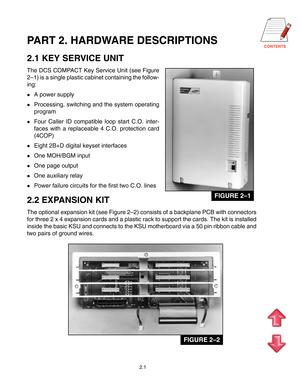 Page 7PART 2. HARDWARE DESCRIPTIONS
2.1 KEY SERVICE UNIT
The DCS COMPACT Key Service Unit (see Figure
2–1) is a single plastic cabinet containing the follow-
ing:
A power supply
Processing, switching and the system operating
program
Four Caller ID compatible loop start C.O. inter-
faces with a replaceable 4 C.O. protection card
(4COP)
Eight 2B+D digital keyset interfaces
One MOH/BGM input
One page output
One auxiliary relay
Power failure circuits for the first two C.O. lines
2.2 EXPANSION KIT...