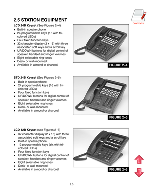 Page 9
2.3
2.5 STATION EQUIPMENT
LCD 24B Keyset (See Figures 2–4)
Built-in speakerphone
24 programmable keys (16 with tri-
colored LEDs)
Four fixed function keys
32 character display (2 x 16) with three
associated soft keys and a scroll key
UP/DOWN buttons for digital control of
speaker, handset and ringer volumes
Eight selectable ring tones
Desk- or wall-mounted
Available in almond or charcoal
STD 24B Keyset (See Figures 2–5)
Built-in speakerphone
24 programmable keys (16 with tri-
colored...