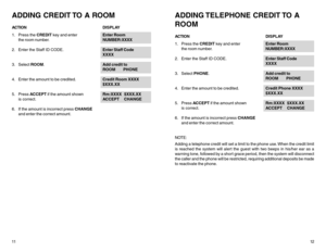 Page 811ADDING CREDIT TO A ROOMACTIONDISPLAY
1. Press the CREDIT key and enterEnter Room
the room number.NUMBER:XXXX
2. Enter the Staff ID CODE.Enter Staff Code
XXXX
3. Select ROOM.Add credit to
ROOM       PHONE
4. Enter the amount to be credited.Credit Room XXXX
$XXX.XX
5. Press ACCEPT if the amount shownRm:XXXX  $XXX.XX
is correct.ACCEPT     CHANGE
6. If the amount is incorrect press CHANGE
and enter the correct amount.
12
ADDING TELEPHONE  CREDIT TO  A
ROOMACTIONDISPLAY
1. Press the CREDIT key and...