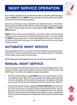 Page 102GUIDE
CONTENTS
19
NIGHT SERVICE OPERATION
Your system is designed to have alternate modes of operation generally desig-
nated as NIGHT service. NIGHT service permits incoming calls to ring at differ-
ent locations than normal day operation.
Since it is customary, to have more than two operating modes, in the Hotel /
Motel industry, the DCS HOTEL/MOTEL software allows for three different ring-
ing modes. These ringing modes are designated as DAY, NIGHT and WEEK-
END operation.
NIGHT service may be set...