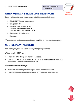 Page 104GUIDE
CONTENTS
5. If you pressed WKEND KEYWEEKEND service
  operation
WHEN USING A SINGLE LINE TELEPHONE
To set night service from a business or administrator single line set:
 Dial NIGHT feature access code
 Dial passcode.
 Dial 0 for DAY OPERATION
Dial 1 for NIGHT OPERATION
Dial 2 for WEEKEND OPERATION
 Receive confirmation tone.
 Hang up.
*Passcode and feature access codes are provided by your service company.
NON DISPLAY KEYSETS
Non-display keysets can also manually change night service.
With a...