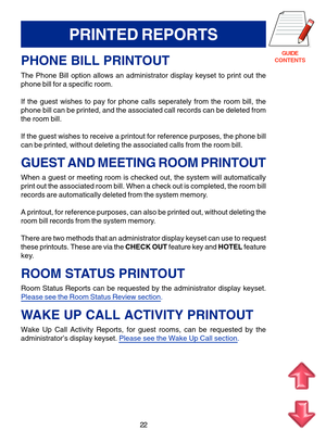 Page 105GUIDE
CONTENTS
22
PRINTED REPORTS
PHONE BILL PRINTOUT
The Phone Bill option allows an administrator display keyset to print ou\
t the 
phone bill for a specific room. 
If the guest wishes to pay for phone calls seperately from the room bill\
, the 
phone bill can be printed, and the associated call records can be delete\
d from
the room bill. 
If the guest wishes to receive a printout for reference purposes, the ph\
one bill 
can be printed, without deleting the associated calls from the room bill\
....