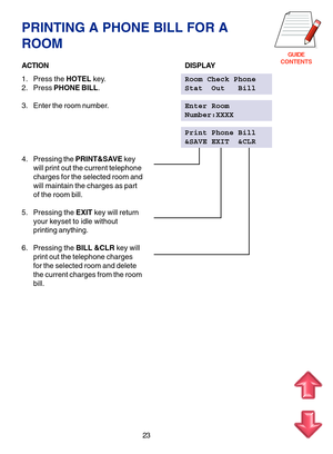 Page 106GUIDE
CONTENTS
23
PRINTING A PHONE BILL FOR A
ROOM
ACTIONDISPLAY
1. Press the HOTEL key.Room Check Phone
2. Press PHONE BILL.Stat  Out   Bill
3. Enter the room number.Enter Room
Number:XXXX
Print Phone Bill
&SAVE EXIT  &CLR
4. Pressing the PRINT&SAVE key
will print out the current telephone
charges for the selected room and
will maintain the charges as part
of the room bill.
5. Pressing the EXIT key will return
your keyset to idle without
printing anything.
6. Pressing the BILL &CLR key will
print out...