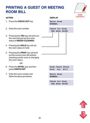 Page 107GUIDE
CONTENTS
PRINTING A GUEST OR MEETING
ROOM BILL
ACTIONDISPLAY
1. Press the CHECK OUT key.Enter Room
NUMBER:
2. Enter the room number.Check Out Room
 YES HOLD PRINT
3. Pressing the YES key will print out
the room bill and set the room
status to NEEDS CLEANING.
4. Pressing the HOLD key will set
the room status to hold.
5. Pressing the PRINT key will print
out the current room bill without
checking out the room or changing
the room status.
                  OR
6. Press the HOTEL key and thenRoom Check...