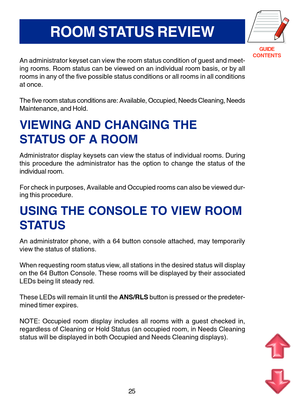 Page 108GUIDE
CONTENTS
25
ROOM STATUS REVIEW
An administrator keyset can view the room status condition of guest and meet-
ing rooms. Room status can be viewed on an individual room basis, or by all
rooms in any of the five possible status conditions or all rooms in all conditions
at once.
The five room status conditions are: Available, Occupied, Needs Cleaning, Needs
Maintenance, and Hold.
VIEWING AND CHANGING THE
STATUS OF A ROOM
Administrator display keysets can view the status of individual rooms. During...