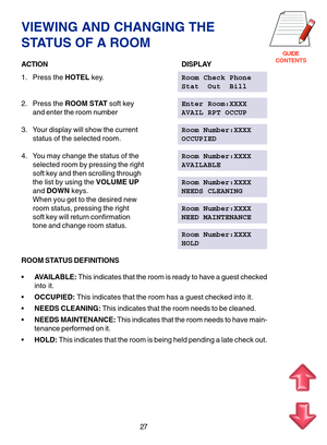 Page 110GUIDE
CONTENTS
VIEWING AND CHANGING THE
STATUS OF A ROOM
ACTIONDISPLAY
1. Press the HOTEL key.Room Check Phone
Stat  Out  Bill
2. Press the ROOM STAT soft keyEnter Room:XXXX
and enter the room numberAVAIL RPT OCCUP
3. Your display will show the currentRoom Number:XXXX
status of the selected room.OCCUPIED
4. You may change the status of theRoom Number:XXXX
selected room by pressing the rightAVAILABLE
soft key and then scrolling through
the list by using the VOLUME UPRoom Number:XXXX
and DOWN keys.NEEDS...