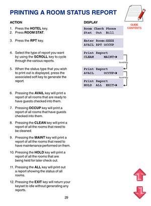 Page 112GUIDE
CONTENTS
PRINTING A ROOM STATUS REPORT
ACTIONDISPLAY
1. Press the HOTEL key.Room Check Phone
2. Press ROOM STAT.Stat  Out  Bill
3. Press the RPT key.Enter Room:XXXX
AVAIL RPT OCCUP
4. Select the type of report you wantPrint Report
by using the SCROLL key to cycleCLEAN     MAINT
through the various reports.
5. When the status type that you wishPrint Report
to print out is displayed, press theAVAIL     OCCUP
associated soft key to generate the
report.Print Report
HOLD  ALL  EXIT
6. Pressing the...