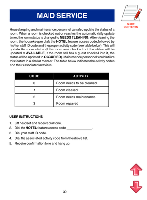 Page 113GUIDE
CONTENTS
MAID SERVICE
Housekeeping and maintenance personnel can also update the status of a 
room. When a room is checked out or reaches the automatic daily update
timer, the room status is changed to  NEEDS CLEANING. After cleaning the
room, the housekeeper dials the  HOTEL feature access code, followed by
his/her staff ID code and the proper activity code (see table below). This will
update the room status (if the room was checked out the status will be
updated to  AVAILABLE , if the room still...