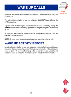 Page 114GUIDE
CONTENTS
31
WAKE UP CALLS
Wake up calls can be set by either an administrator display keyset or the guest
room phone.
The administrator display keyset can utilize the WAKEUP key and follow the
LCD instructions.
A guest room or non display keyset can set a wake up call by dialing the
WAKEUP system access code (51) and  the four digit military time for the wake
up call.
To change a wake up time, simply enter the new wake up call time. This will
override the original setting.
NOTE: Only an...