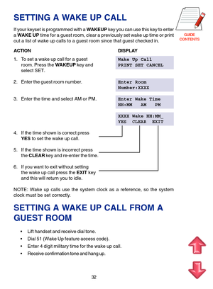 Page 115GUIDE
CONTENTS
32
SETTING A WAKE UP CALL
If your keyset is programmed with a WAKEUP key you can use this key to enter
a WAKE UP time for a guest room, clear a previously set wake up time or print
out a list of wake up calls to a guest room since that guest checked in.
ACTIONDISPLAY
1. To set a wake up call for a guestWake Up Call
room. Press the WAKEUP key andPRINT SET CANCEL
select SET.
2. Enter the guest room number.Enter Room
Number:XXXX
3. Enter the time and select AM or PM.Enter Wake Time
HH:MM   AM...