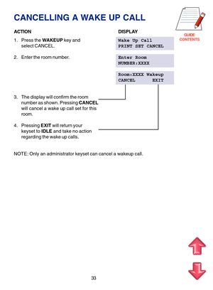 Page 116GUIDE
CONTENTS
CANCELLING A WAKE UP CALL
ACTIONDISPLAY
1. Press the WAKEUP key andWake Up Call
select CANCEL.PRINT SET CANCEL
2. Enter the room number.Enter Room
NUMBER:XXXX
Room:XXXX Wakeup
CANCEL      EXIT
3. The display will confirm the room
number as shown. Pressing CANCEL
will cancel a wake up call set for this
room.
4. Pressing EXIT will return your
keyset to IDLE and take no action
regarding the wake up calls
NOTE: Only an administrator keyset can cancel a wakeup call.
33 