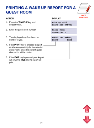 Page 117GUIDE
CONTENTS
PRINTING A WAKE UP REPORT FOR A
GUEST ROOM
ACTIONDISPLAY
1. Press the WAKEUP key andWake Up Call
select PRINT.PRINT SET CANCEL
2. Enter the guest room number.Enter Room
NUMBER:XXXX
3. The display will confirm the roomRoom:XXXX Wakeup
number to you.PRINT       EXIT
4. If the PRINT key is pressed a report
of all wake up activity for the selected
guest room, since the current guest
checked in will be printed.
5. If the EXIT key is pressed your keyset
will return to IDLE and no report will...