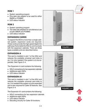 Page 13CONTENTS
2–2
ROM 1
System operating program
One data rate adapter to be used for either
SMDR or PCMMC
LED status indicator
ROM 2
System operating program
Two data rate adapters for simultaneous use
of both SMDR and PCMMC
LED status indicator
EXPANSION CARDS
To expand the DCS to more than a single cabi-
net system, expansion cards are required.
These cards provide the high speed digital link
pathways that enable the KSU to communicate
with the expansion cabinets. There are three
types available and...