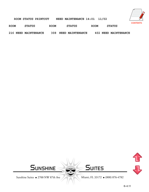 Page 128CONTENTS
   ROOM STATUS PRINTOUT    NEED MAINTENANCE 14:01  11/02
ROOM     STATUS        ROOM      STATUS        ROOM     STATUS
216 NEED MAINTENANCE 308 NEED MAINTENANCE 402 NEED MAINTENANCE
  Miami, FL 33172    (800) 876-4782
Sunshine Suites    2700 NW 87th Ave
6–4.11
SUNSHINESUITES 