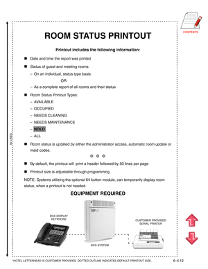 Page 129CONTENTS
ROOM STATUS PRINTOUT
Printout includes the following information:

Date and time the report was printed
Status of guest and meeting rooms
–On an individual, status type basis
OR
–As a complete report of all rooms and their status
Room Status Printout Types:
–AVAILABLE
–OCCUPIED
–NEEDS CLEANING
–NEEDS MAINTENANCE
–HOLD
–ALL
Room status is updated by either the administrator access, automatic room update or
maid codes.
❆  ❆  ❆
By default, the printout will  print a header followed by 50 lines...