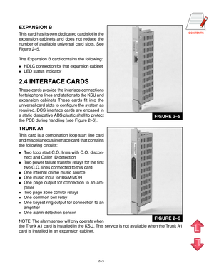 Page 14CONTENTS
2–3
EXPANSION B
This card has its own dedicated card slot in the
expansion cabinets and does not reduce the
number of available universal card slots. See
Figure 2–5.
The Expansion B card contains the following:
HDLC connection for that expansion cabinet
LED status indicator
2.4 INTERFACE CARDS
These cards provide the interface connections
for telephone lines and stations to the KSU and
expansion cabinets These cards fit into the
universal card slots to configure the system as
required. DCS...
