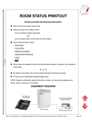 Page 131CONTENTS
ROOM STATUS PRINTOUT
Printout includes the following information:

Date and time the report was printed
Status of guest and meeting rooms
–On an individual, status type basis
OR
–As a complete report of all rooms and their status
Room Status Printout Types:
–AVAILABLE
–OCCUPIED
–NEEDS CLEANING
–NEEDS MAINTENANCE
–HOLD
–ALL
Room status is updated by either the administrator access, automatic room update or
maid codes.
❆  ❆  ❆
By default, the printout will  print a header followed by 50 lines...