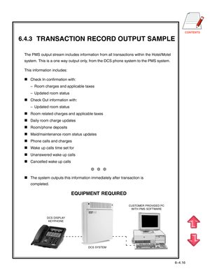 Page 133CONTENTS
       TRANSACTION RECORD OUTPUT SAMPLE
EQUIPMENT REQUIRED
The PMS output stream includes information from all transactions within the Hotel/Motel
system. This is a one way output only, from the DCS phone system to the PMS system.
This information includes:
Check In confirmation with:
–Room charges and applicable taxes
–Updated room status
Check Out information with:
–Updated room status
Room related charges and applicable taxes
Daily room charge updates
Room/phone deposits...