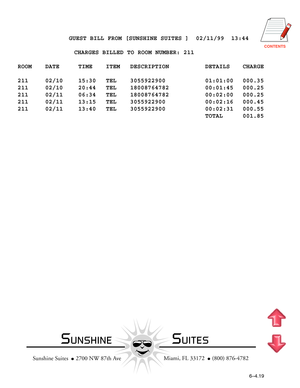 Page 136CONTENTS
          GUEST BILL FROM [SUNSHINE SUITES ]  02/11/99  13:44
                CHARGES BILLED TO ROOM NUMBER: 211
ROOM DATE TIME ITEM DESCRIPTION DETAILS CHARGE
211 02/10 15:30 TEL 3055922900 01:01:00 000.35
211 02/10 20:44 TEL 18008764782 00:01:45 000.25
211 02/11 06:34 TEL 18008764782 00:02:00 000.25
211 02/11 13:15 TEL 3055922900 00:02:16 000.45
211 02/11 13:40 TEL 3055922900 00:02:31 000.55
TOTAL 001.85
  Miami, FL 33172    (800) 876-4782
Sunshine Suites    2700 NW 87th Ave
6–4.19...