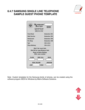 Page 140CONTENTS
6.4.7 SAMSUNG SINGLE LINE TELEPHONE
         SAMPLE GUEST PHONE TEMPLATE
Front Desk Extension 201
Maid Service Extension 205
Restaurant Extension 206
Pro Shop Extension 208
Taxi 555-1212
Pizza Delivery 555-1213
Dial 9 for Local Calls
Dial 80 for Long Distance Calls
FLASH NEW CALL HOLD
RING VOLUME MONITOR
LOW HIGH
MESSAGE
WAITING
S
SUNSHINE
UITES
2700 NW 87th Ave
Miami, FL  33172
(800) 876-4782
Room to Room Dialing:
DIAL room number
Note: Custom templates for the Samsung family of phones, can be...