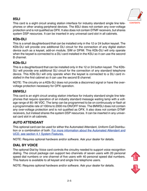 Page 16CONTENTS
2–5
8SLI
This card is a eight circuit analog station interface for industry standard single line tele-
phones or other analog peripheral devices. The 8SLI does not contain any over-voltage
protection and is not qualified as OPX. It also does not contain DTMF receivers, but shares
system DSP resources. It can be inserted in any universal card slot in all cabinets.
KDb-DLI
This is a small daughterboard that can be installed only in the 12 or 24 button keyset. The
KDb-DLI will provide one...