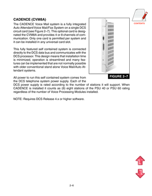 Page 17CONTENTS
2–6
CADENCE (CVM8A)
The CADENCE Voice Mail system is a fully integrated
Auto Attendant/Voice Mail/Fax System on a single DCS
circuit card (see Figure 2–7). This optional card is desig-
nated the CVM8A and provides 4 or 8 channels of com-
munication. Only one card is permitted per system and
it can be installed in any universal card slot.
This fully featured self contained system is connected
directly to the DCS data bus and communicates with the
DCS processor. This design means that installation...