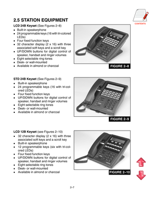 Page 18CONTENTS
2–7
2.5 STATION EQUIPMENT
LCD 24B Keyset (See Figures 2–8)
Built-in speakerphone
24 programmable keys (16 with tri-colored
LEDs)
Four fixed function keys
32 character display (2 x 16) with three
associated soft keys and a scroll key
UP/DOWN buttons for digital control of
speaker, handset and ringer volumes
Eight selectable ring tones
Desk- or wall-mounted
Available in almond or charcoal
STD 24B Keyset (See Figures 2–9)
Built-in speakerphone
24 programmable keys (16 with tri-col-
ored...