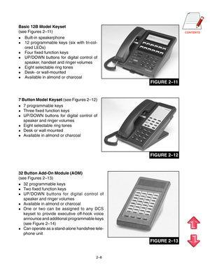 Page 19CONTENTS
2–8
Basic 12B Model Keyset
(see Figures 2–11 )
Built-in speakerphone
12 programmable keys (six with tri-col-
ored LEDs)
Four fixed function keys
UP/DOWN buttons for digital control of
speaker, handset and ringer volumes
Eight selectable ring tones
Desk- or wall-mounted
Available in almond or charcoal
7 Button Model Keyset (see Figures 2–12)
7 programmable keys
Three fixed function keys
UP/DOWN buttons for digital control of
speaker and ringer volumes
Eight selectable ring tones
Desk...