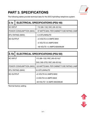 Page 23CONTENTS
3–1
PART 3. SPECIFICATIONS
The following tables provide technical data for the DCS hybrid/key telephone system.
3.1a ELECTRICAL SPECIFICATIONS (PSU 40)
AC INPUT 112 (88–132) VAC (48–63 Hz)
POWER CONSUMPTION (MAX) 97 WATTS MAX. PER CABINET FUSE RATING 3 AMP
BTU RATING (MAX) 5.5 BTU/MINUTE
DC OUTPUT +5 VOLTS 4.5 AMPS MAX
-5 VOLTS 0.5 AMPS MAX
-48 VOLTS 1.5 AMPS MAXIMUM
3.1bELECTRICAL SPECIFICATIONS (PSU 60)
AC INPUT 112 (88–132) VAC (48–63 Hz)*
240 (180–270) VAC (48–63 Hz)
POWER CONSUMPTION...