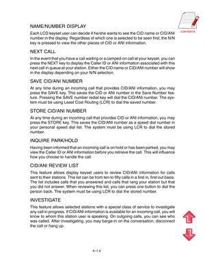 Page 31CONTENTS
4–1.4
NAME/NUMBER DISPLAY
Each LCD keyset user can decide if he/she wants to see the CID name or CID/ANI
number in the display. Regardless of which one is selected to be seen first, the N/N
key is pressed to view the other pieces of CID or ANI information.
NEXT CALL
In the event that you have a call waiting or a camped-on call at your keyset, you can
press the NEXT key to display the Caller ID or ANI information associated with this
next call in queue at your station. Either the CID name or...