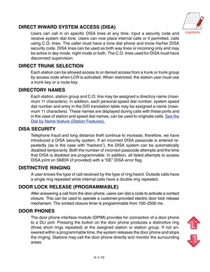Page 37CONTENTS
4–1.10
DIRECT INWARD SYSTEM ACCESS (DISA)
Users can call in on specific DISA lines at any time, input a security code and
receive system dial tone. Users can now place internal calls or if permitted, calls
using C.O. lines. The caller must have a tone dial phone and know his/her DISA
security code. DISA lines can be used as both way lines or incoming only and may
be active in day mode, night mode or both. The C.O. lines used for DISA must have
disconnect supervision.
DIRECT TRUNK SELECTION
Each...