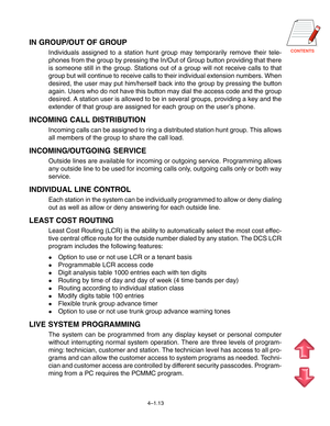 Page 40CONTENTS
4–1.13
IN GROUP/OUT OF GROUP
Individuals assigned to a station hunt group may temporarily remove their tele-
phones from the group by pressing the In/Out of Group button providing that there
is someone still in the group. Stations out of a group will not receive calls to that
group but will continue to receive calls to their individual extension numbers. When
desired, the user may put him/herself back into the group by pressing the button
again. Users who do not have this button may dial the...