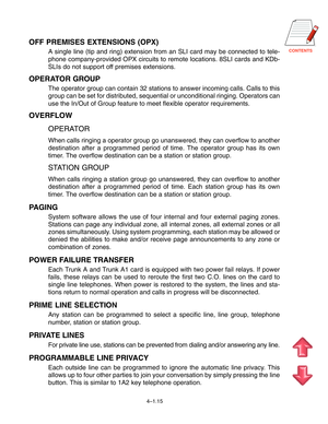 Page 42CONTENTS
4–1.15
OFF PREMISES EXTENSIONS (OPX)
A single line (tip and ring) extension from an SLI card may be connected to tele-
phone company-provided OPX circuits to remote locations. 8SLI cards and KDb-
SLIs do not support off premises extensions.
OPERATOR GROUP
The operator group can contain 32 stations to answer incoming calls. Calls to this
group can be set for distributed, sequential or unconditional ringing. Operators can
use the In/Out of Group feature to meet flexible operator requirements....