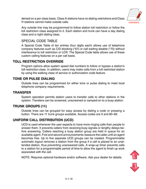 Page 45CONTENTS
4–1.18
denied on a per-class basis. Class A stations have no dialing restrictions and Class
H stations cannot make outside calls.
Any outside line may be programmed to follow station toll restriction or follow the
toll restriction class assigned to it. Each station and trunk can have a day dialing
class and a night dialing class.
SPECIAL CODE TABLE
A Special Code Table of ten entries (four digits each) allows use of telephone
company features such as CID blocking (*67) or call waiting disable...