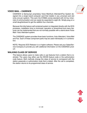 Page 47CONTENTS
4–1.20
VOICE MAIL – CADENCE
CADENCE is Samsung’s proprietary Voice Mail/Auto Attendant/Fax System de-
signed into a single board computer card that installs in any universal card slot
(only one per system). This card, the CVM8A comes standard with (4) four chan-
nels of communication and can easily be expanded to eight (8). Simply plug on a
small daughterboard to get the addition four channels.
Because this fully feature self contained system is integrated directly with the DCS
processor,...