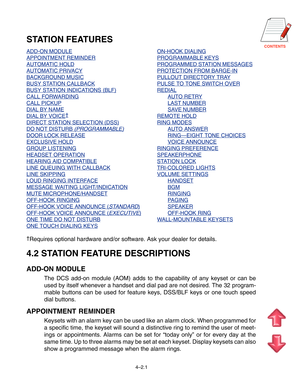 Page 48CONTENTS
4–2.1
STATION FEATURES
ADD-ON MODULEON-HOOK DIALING
APPOINTMENT REMINDERPROGRAMMABLE KEYS
AUTOMATIC HOLDPROGRAMMED STATION MESSAGES
AUTOMATIC PRIVACYPROTECTION FROM BARGE-IN
BACKGROUND MUSICPULLOUT DIRECTORY TRAY
BUSY STATION CALLBACKPULSE TO TONE SWITCH OVER
BUSY STATION INDICATIONS (BLF)REDIAL
CALL FORWARDINGAUTO RETRY
CALL PICKUPLAST NUMBER
DIAL BY NAMESAVE NUMBER
DIAL BY VOICE†REMOTE HOLD
DIRECT STATION SELECTION (DSS)RING MODES
DO NOT DISTURB (PROGRAMMABLE)AUTO ANSWER
DOOR LOCK...