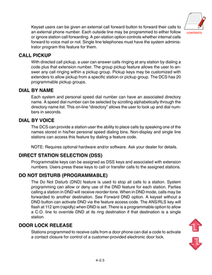 Page 50CONTENTS
4–2.3
Keyset users can be given an external call forward button to forward their calls to
an external phone number. Each outside line may be programmed to either follow
or ignore station call forwarding. A per-station option controls whether internal calls
forward to voice mail or not. Single line telephones must have the system adminis-
trator program this feature for them.
CALL PICKUP
With directed call pickup, a user can answer calls ringing at any station by dialing a
code plus that...