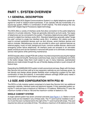 Page 7CONTENTS
1–2
PART 1. SYSTEM OVERVIEW
1.1 GENERAL DESCRIPTION
The SAMSUNG DCS (Digital Communications System) is a digital telephone system de-
signed for small to medium-sized businesses. It can operate with the functionality of a
square key system, PABX or a combination of both (hybrid). The DCS employs the very
latest DSP (Digital Signal Processors) digital technology.
The DCS offers a variety of interface cards that allow connection to the public telephone
network or to private networks. These are...