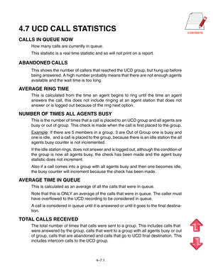 Page 65CONTENTS4.7 UCD CALL STATISTICS
CALLS IN QUEUE NOW
How many calls are currently in queue.
This statistic is a real time statistic and so will not print on a report.
ABANDONED CALLS
This shows the number of callers that reached the UCD group, but hung up before
being answered. A high number probably means that there are not enough agents
available and the wait time is too long.
AVERAGE RING TIME
This is calculated from the time an agent begins to ring until the time an agent
answers the call, this does...