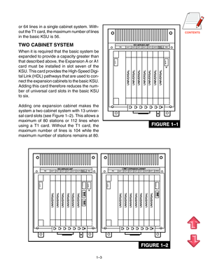 Page 8CONTENTS
1–3
or 64 lines in a single cabinet system. With- 
out the T1 card, the maximum number of lines
in the basic KSU is 56.
TWO CABINET SYSTEM
When it is required that the basic system be
expanded to provide a capacity greater than
that described above, the Expansion A or A1
card must be installed in slot seven of the
KSU. This card provides the High-Speed Digi-
tal Link (HDL) pathways that are used to con-
nect the expansion cabinets to the basic KSU.
Adding this card therefore reduces the num-
ber...